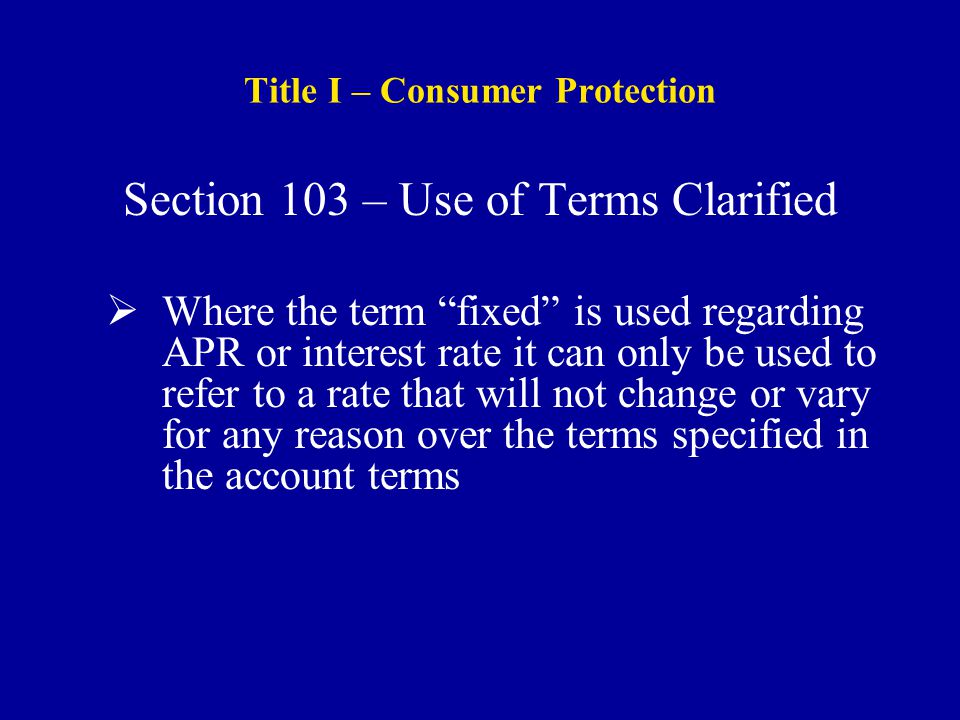 Title I – Consumer Protection Section 103 – Use of Terms Clarified  Where the term fixed is used regarding APR or interest rate it can only be used to refer to a rate that will not change or vary for any reason over the terms specified in the account terms