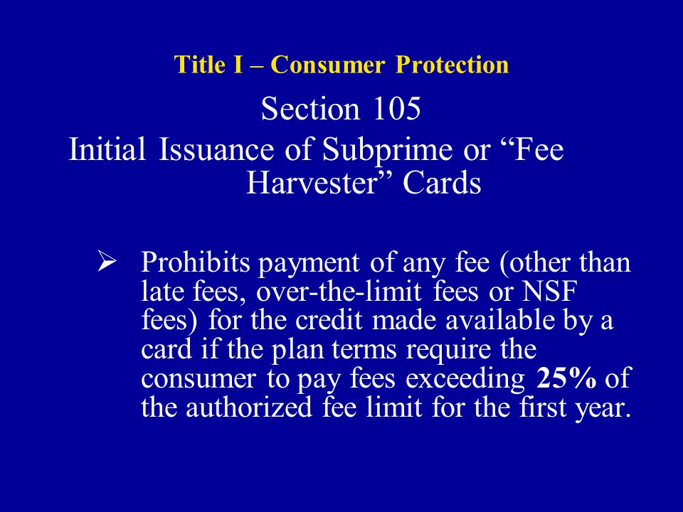 Title I – Consumer Protection Section 105 Initial Issuance of Subprime or Fee Harvester Cards  Prohibits payment of any fee (other than late fees, over-the-limit fees or NSF fees) for the credit made available by a card if the plan terms require the consumer to pay fees exceeding 25% of the authorized fee limit for the first year.
