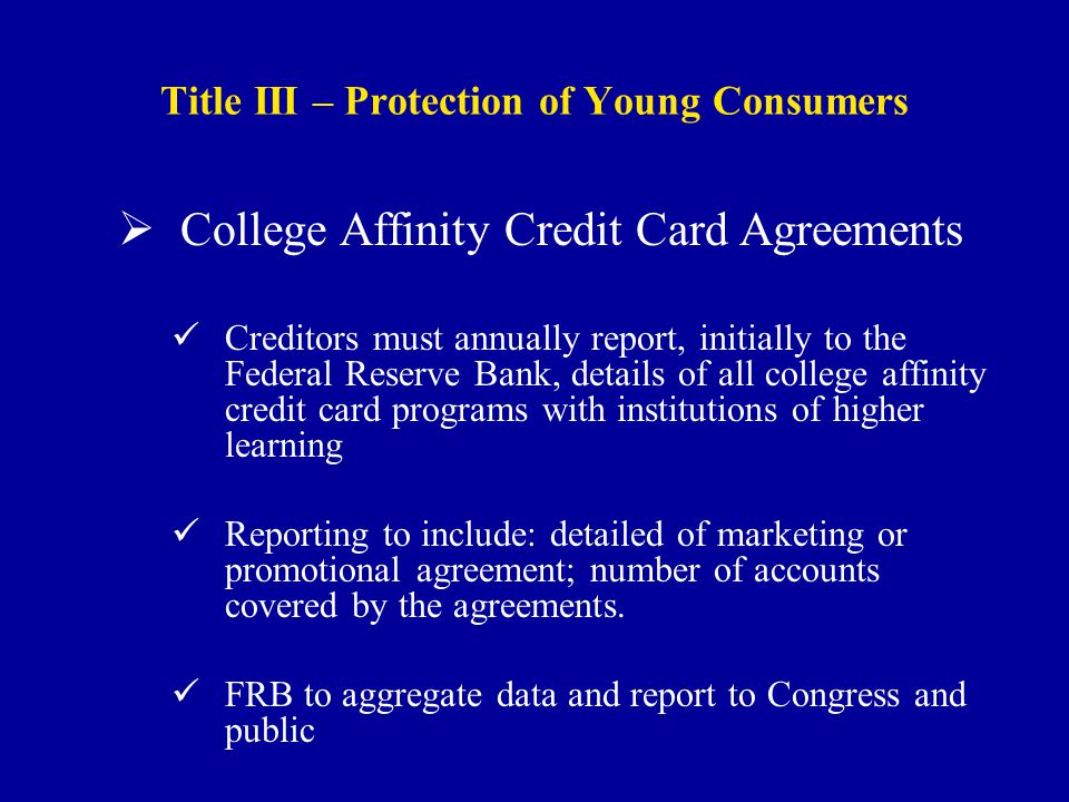 Title III – Protection of Young Consumers  College Affinity Credit Card Agreements Creditors must annually report, initially to the Federal Reserve Bank, details of all college affinity credit card programs with institutions of higher learning Reporting to include: detailed of marketing or promotional agreement; number of accounts covered by the agreements.