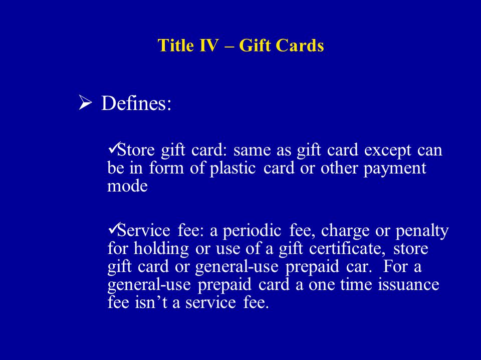 Title IV – Gift Cards  Defines: Store gift card: same as gift card except can be in form of plastic card or other payment mode Service fee: a periodic fee, charge or penalty for holding or use of a gift certificate, store gift card or general-use prepaid car.