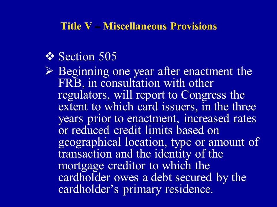 Title V – Miscellaneous Provisions  Section 505  Beginning one year after enactment the FRB, in consultation with other regulators, will report to Congress the extent to which card issuers, in the three years prior to enactment, increased rates or reduced credit limits based on geographical location, type or amount of transaction and the identity of the mortgage creditor to which the cardholder owes a debt secured by the cardholder’s primary residence.