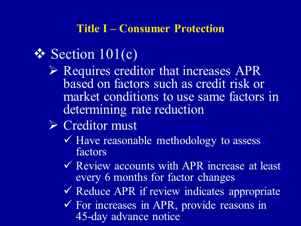Title I – Consumer Protection  Section 101(c)  Requires creditor that increases APR based on factors such as credit risk or market conditions to use same factors in determining rate reduction  Creditor must Have reasonable methodology to assess factors Review accounts with APR increase at least every 6 months for factor changes Reduce APR if review indicates appropriate For increases in APR, provide reasons in 45-day advance notice