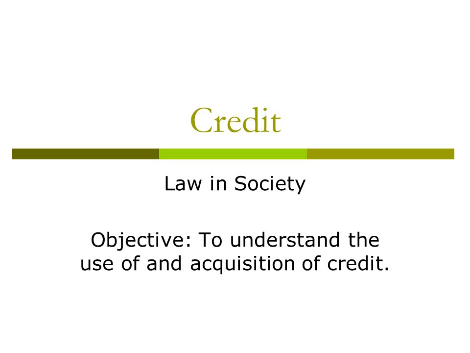 Credit Law in Society Objective: To understand the use of and acquisition of credit.