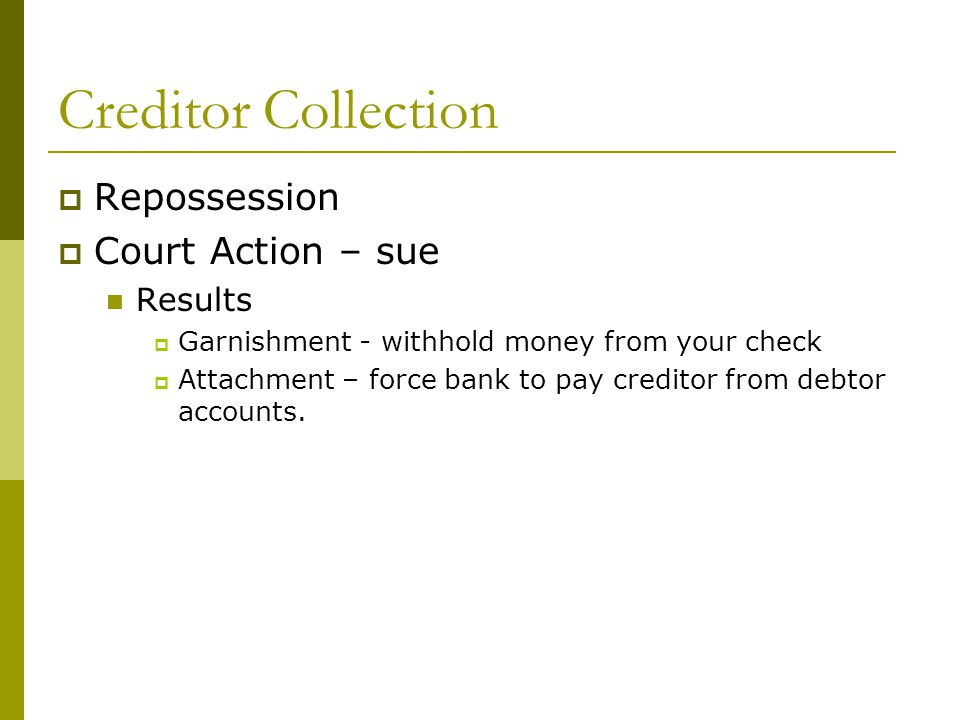 Creditor Collection  Repossession  Court Action – sue Results  Garnishment - withhold money from your check  Attachment – force bank to pay creditor from debtor accounts.