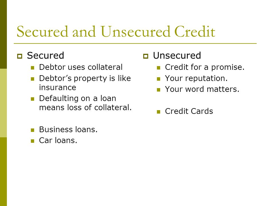 Secured and Unsecured Credit  Secured Debtor uses collateral Debtor’s property is like insurance Defaulting on a loan means loss of collateral.