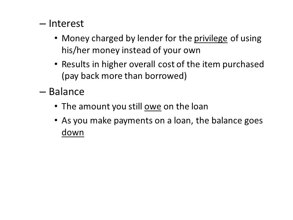 – Interest Money charged by lender for the privilege of using his/her money instead of your own Results in higher overall cost of the item purchased (pay back more than borrowed) – Balance The amount you still owe on the loan As you make payments on a loan, the balance goes down