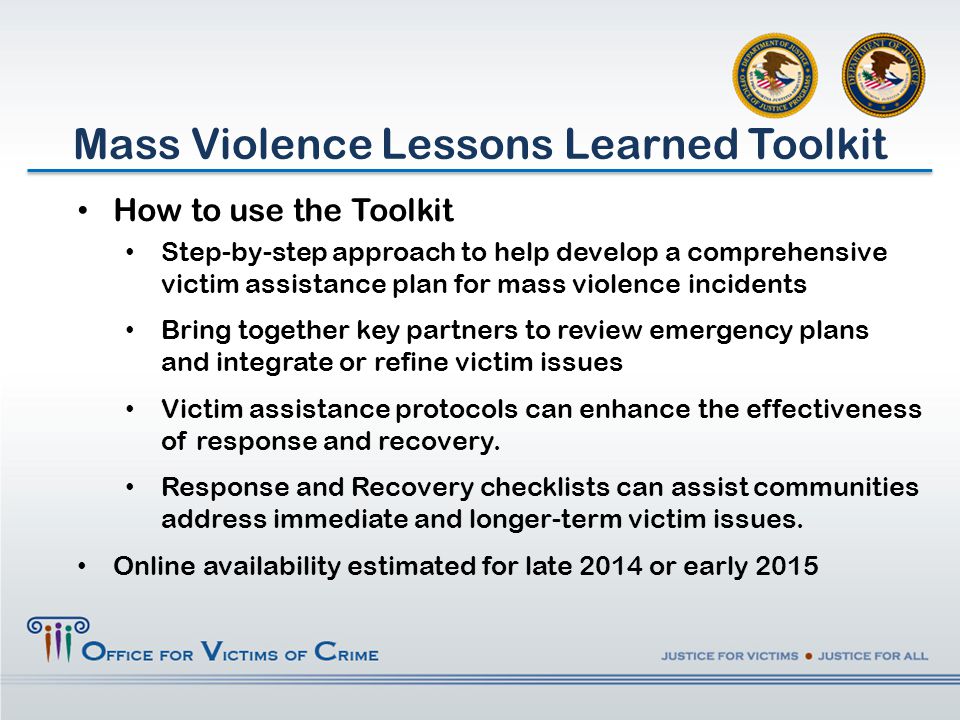 How to use the Toolkit Step-by-step approach to help develop a comprehensive victim assistance plan for mass violence incidents Bring together key partners to review emergency plans and integrate or refine victim issues Victim assistance protocols can enhance the effectiveness of response and recovery.