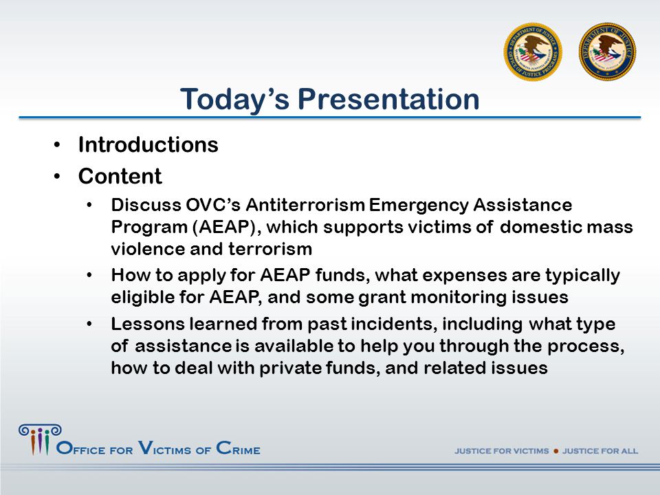 Introductions Content Discuss OVC’s Antiterrorism Emergency Assistance Program (AEAP), which supports victims of domestic mass violence and terrorism How to apply for AEAP funds, what expenses are typically eligible for AEAP, and some grant monitoring issues Lessons learned from past incidents, including what type of assistance is available to help you through the process, how to deal with private funds, and related issues Today’s Presentation