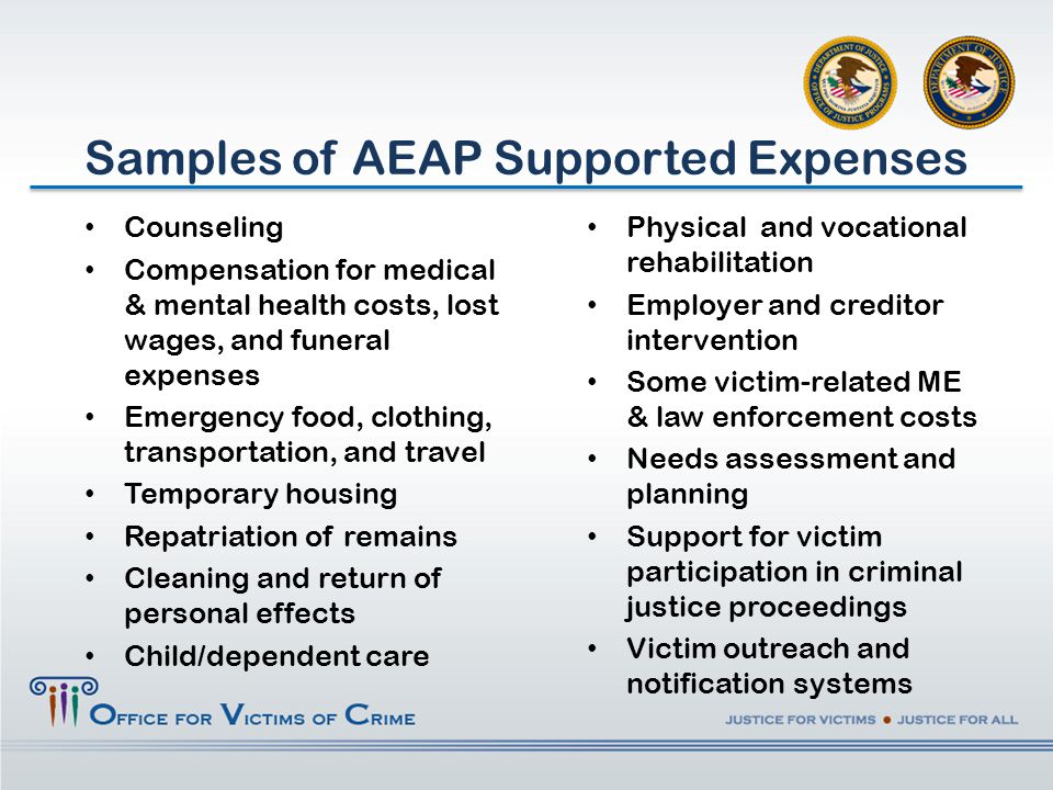 Counseling Compensation for medical & mental health costs, lost wages, and funeral expenses Emergency food, clothing, transportation, and travel Temporary housing Repatriation of remains Cleaning and return of personal effects Child/dependent care Samples of AEAP Supported Expenses Physical and vocational rehabilitation Employer and creditor intervention Some victim-related ME & law enforcement costs Needs assessment and planning Support for victim participation in criminal justice proceedings Victim outreach and notification systems