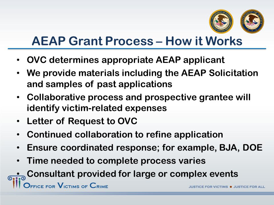 AEAP Grant Process – How it Works OVC determines appropriate AEAP applicant We provide materials including the AEAP Solicitation and samples of past applications Collaborative process and prospective grantee will identify victim-related expenses Letter of Request to OVC Continued collaboration to refine application Ensure coordinated response; for example, BJA, DOE Time needed to complete process varies Consultant provided for large or complex events