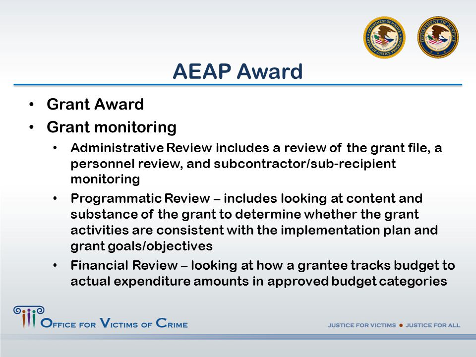 AEAP Award Grant Award Grant monitoring Administrative Review includes a review of the grant file, a personnel review, and subcontractor/sub-recipient monitoring Programmatic Review – includes looking at content and substance of the grant to determine whether the grant activities are consistent with the implementation plan and grant goals/objectives Financial Review – looking at how a grantee tracks budget to actual expenditure amounts in approved budget categories