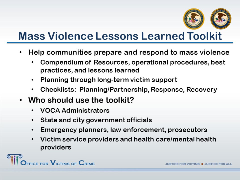 Help communities prepare and respond to mass violence Compendium of Resources, operational procedures, best practices, and lessons learned Planning through long-term victim support Checklists: Planning/Partnership, Response, Recovery Who should use the toolkit.