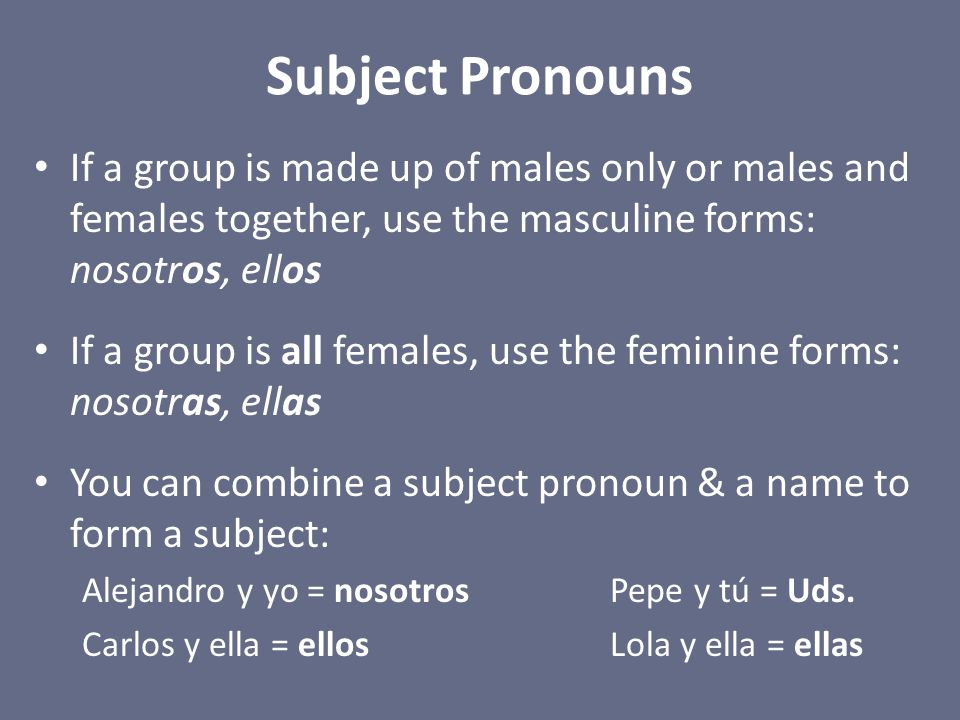 Subject Pronouns If a group is made up of males only or males and females together, use the masculine forms: nosotros, ellos If a group is all females, use the feminine forms: nosotras, ellas You can combine a subject pronoun & a name to form a subject: Alejandro y yo = nosotrosPepe y tú = Uds.