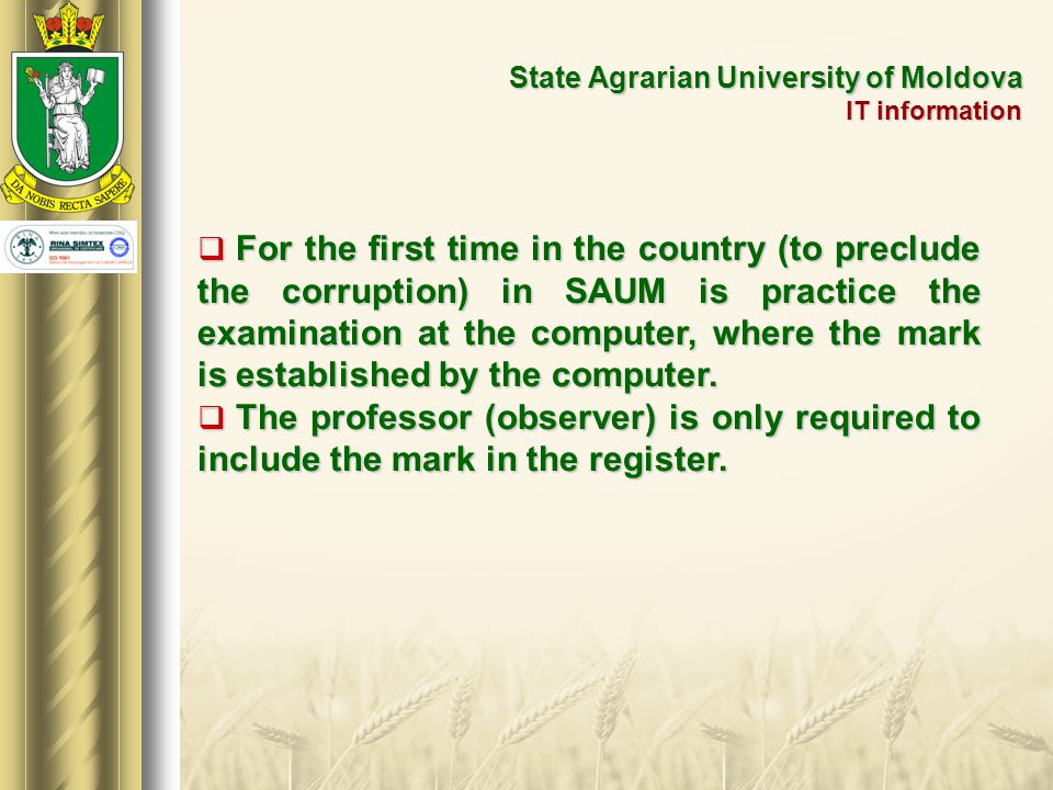 State Agrarian University of Moldova IT information  For the first time in the country (to preclude the corruption) in SAUM is practice the examination at the computer, where the mark is established by the computer.