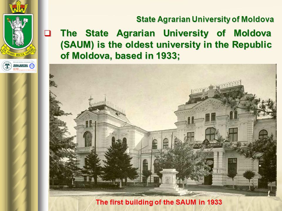 State Agrarian University of Moldova  The State Agrarian University of Moldova (SAUM) is the oldest university in the Republic of Moldova, based in 1933; The first building of the SAUM in 1933