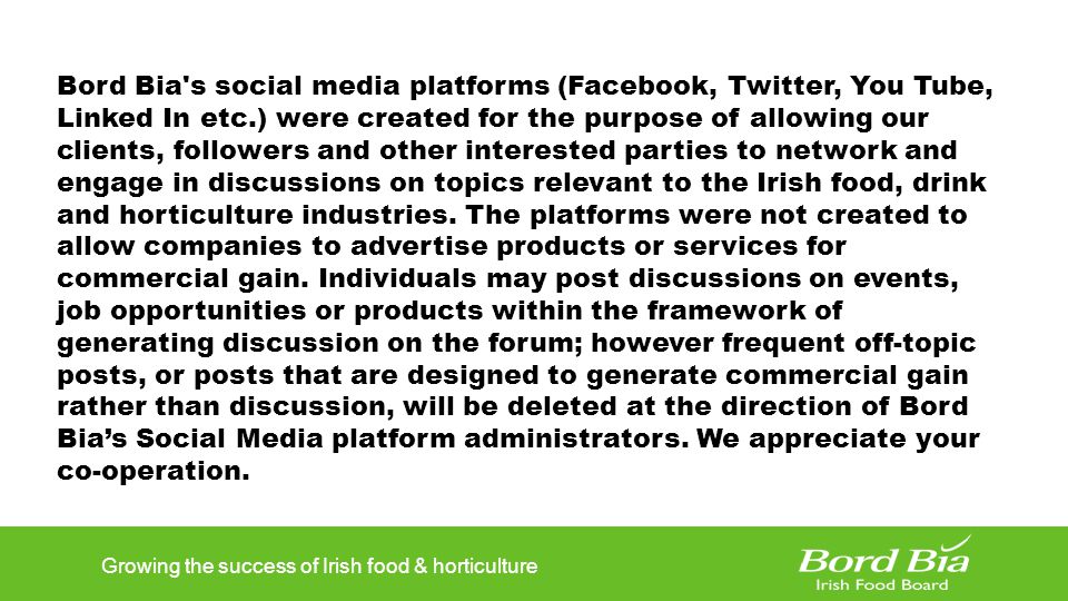 Growing the success of Irish food & horticulture Bord Bia s social media platforms (Facebook, Twitter, You Tube, Linked In etc.) were created for the purpose of allowing our clients, followers and other interested parties to network and engage in discussions on topics relevant to the Irish food, drink and horticulture industries.