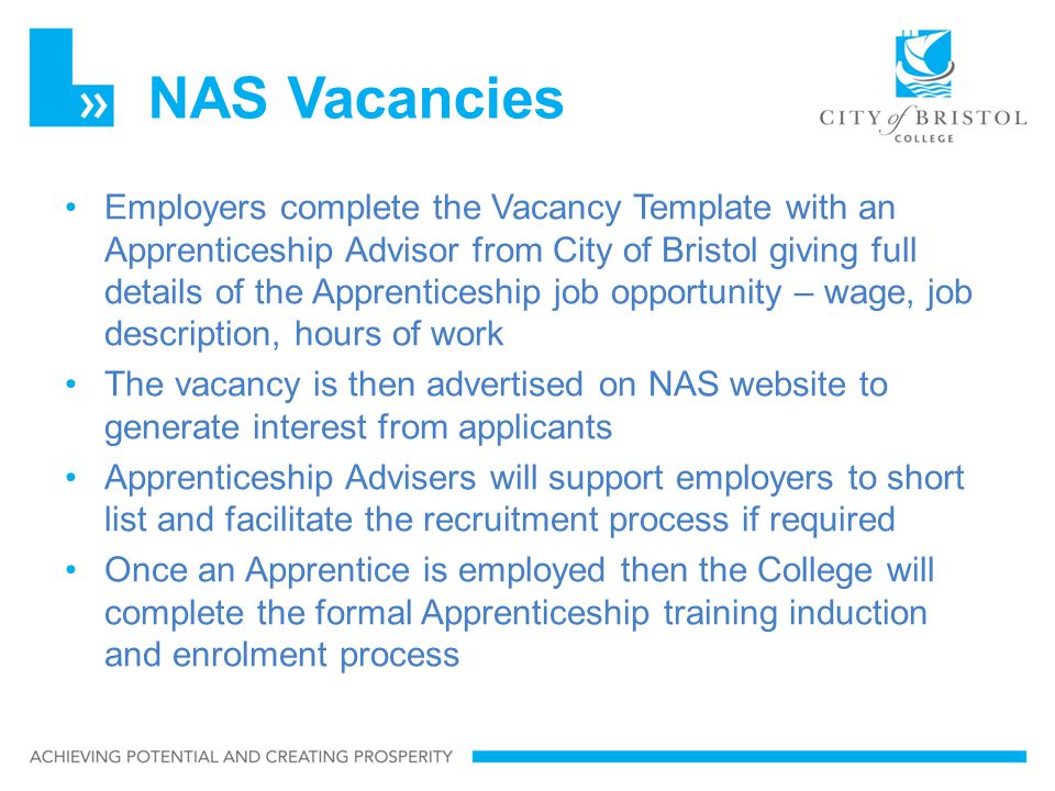 NAS Vacancies Employers complete the Vacancy Template with an Apprenticeship Advisor from City of Bristol giving full details of the Apprenticeship job opportunity – wage, job description, hours of work The vacancy is then advertised on NAS website to generate interest from applicants Apprenticeship Advisers will support employers to short list and facilitate the recruitment process if required Once an Apprentice is employed then the College will complete the formal Apprenticeship training induction and enrolment process