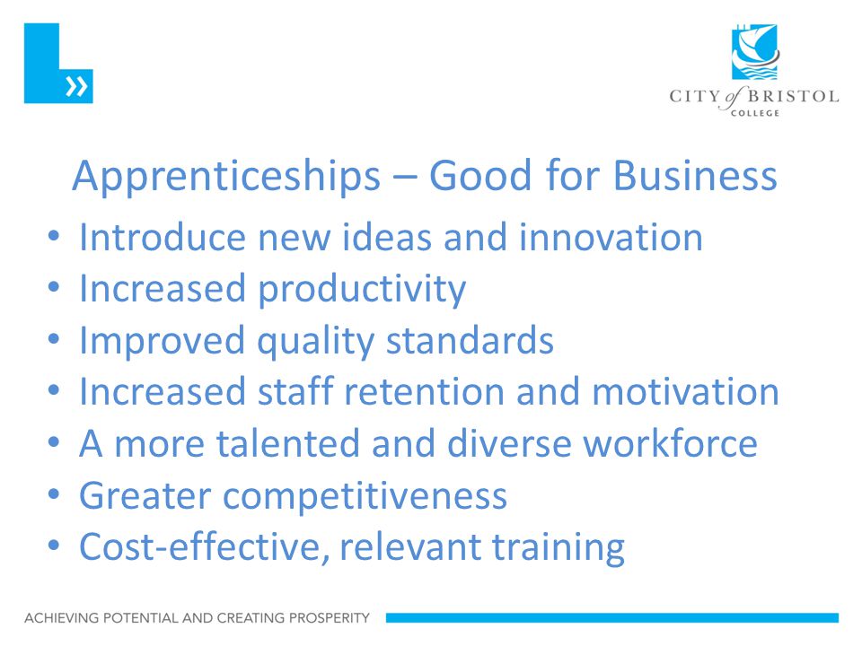 Apprenticeships – Good for Business Introduce new ideas and innovation Increased productivity Improved quality standards Increased staff retention and motivation A more talented and diverse workforce Greater competitiveness Cost-effective, relevant training