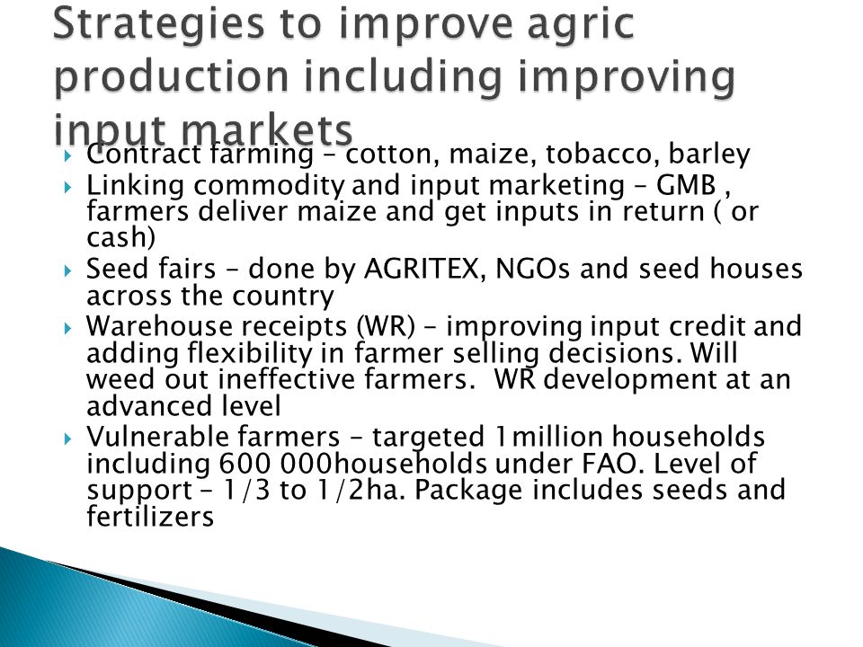  Contract farming – cotton, maize, tobacco, barley  Linking commodity and input marketing – GMB, farmers deliver maize and get inputs in return ( or cash)  Seed fairs – done by AGRITEX, NGOs and seed houses across the country  Warehouse receipts (WR) – improving input credit and adding flexibility in farmer selling decisions.