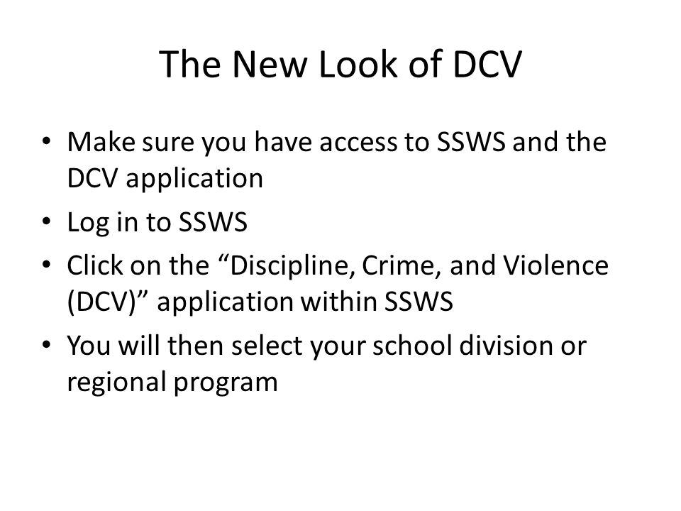 The New Look of DCV Make sure you have access to SSWS and the DCV application Log in to SSWS Click on the Discipline, Crime, and Violence (DCV) application within SSWS You will then select your school division or regional program