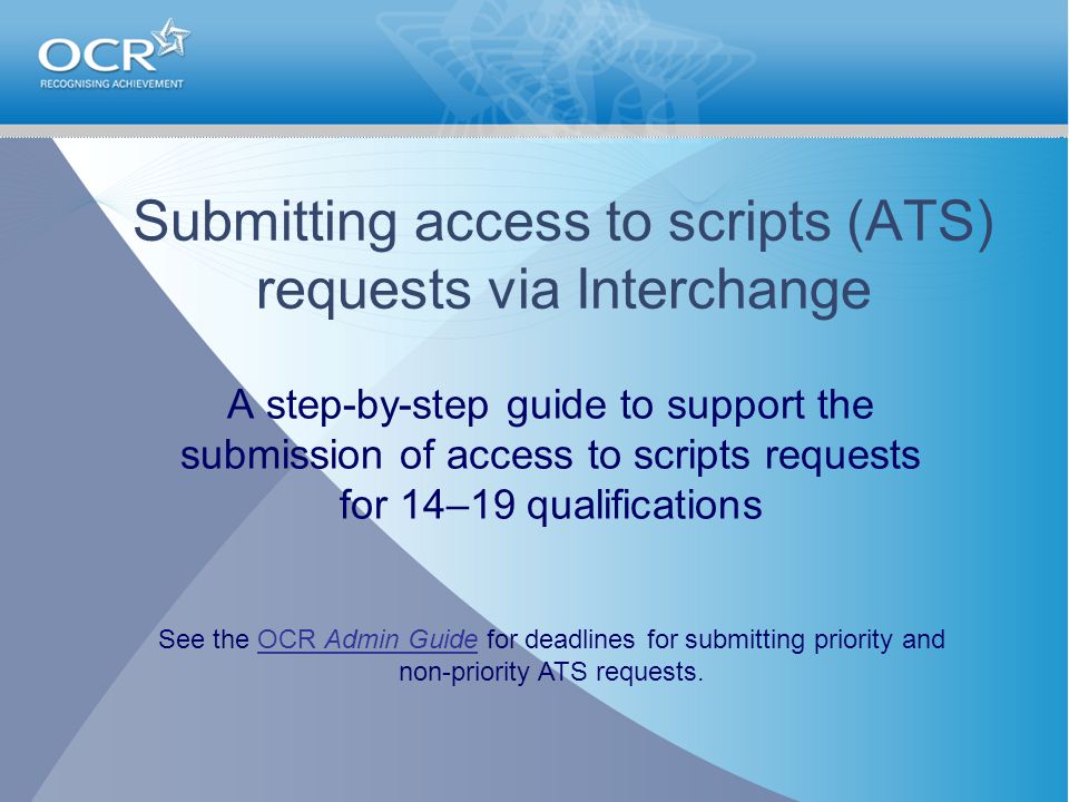 Submitting access to scripts (ATS) requests via Interchange A step-by-step guide to support the submission of access to scripts requests for 14–19 qualifications See the OCR Admin Guide for deadlines for submitting priority and non-priority ATS requests.OCR Admin Guide