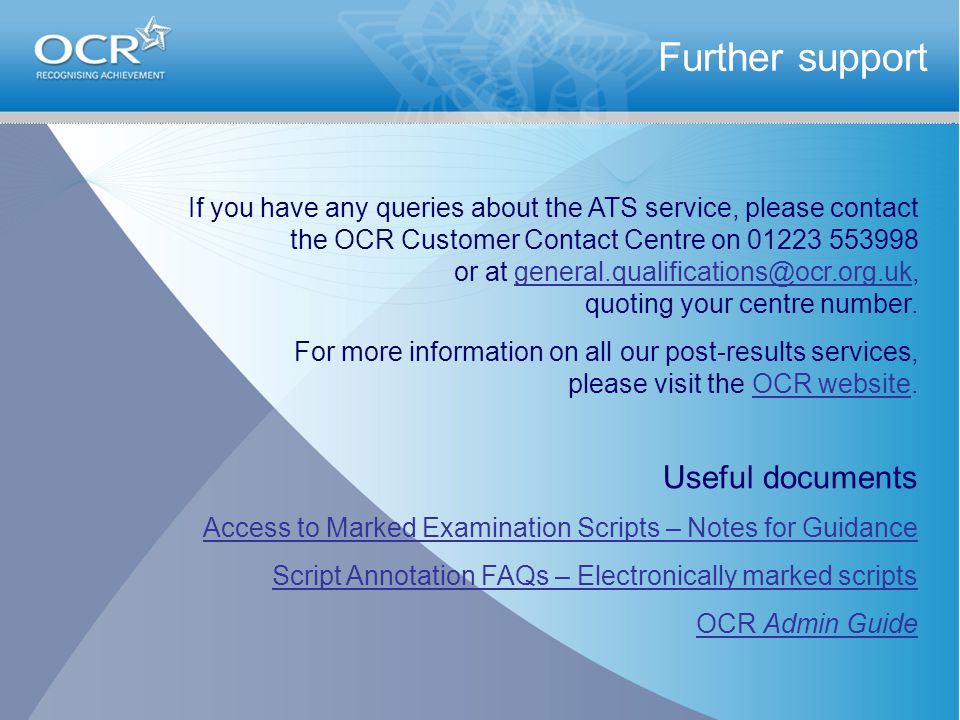Further support If you have any queries about the ATS service, please contact the OCR Customer Contact Centre on or at quoting your centre For more information on all our post-results services, please visit the OCR website.OCR website Useful documents Access to Marked Examination Scripts – Notes for Guidance Script Annotation FAQs – Electronically marked scripts OCR Admin Guide