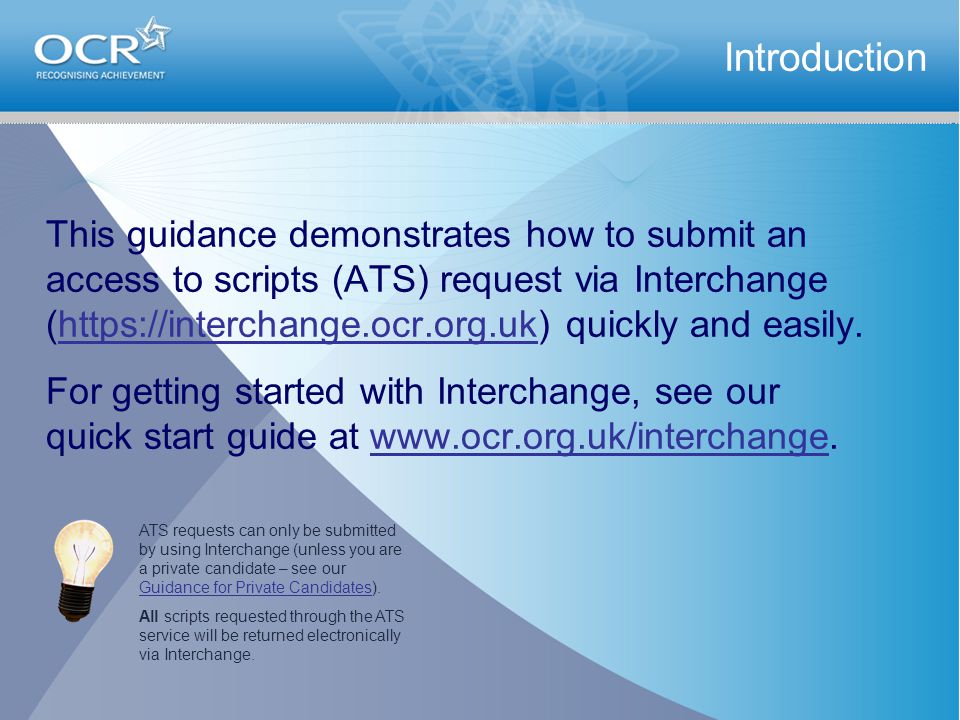 This guidance demonstrates how to submit an access to scripts (ATS) request via Interchange (  quickly and easily.  For getting started with Interchange, see our quick start guide at   Introduction ATS requests can only be submitted by using Interchange (unless you are a private candidate – see our Guidance for Private Candidates).