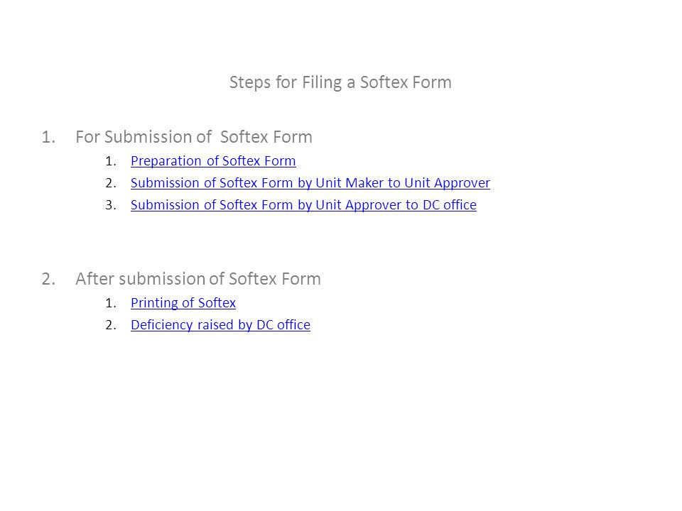 Steps for Filing a Softex Form 1.For Submission of Softex Form 1.Preparation of Softex FormPreparation of Softex Form 2.Submission of Softex Form by Unit Maker to Unit ApproverSubmission of Softex Form by Unit Maker to Unit Approver 3.Submission of Softex Form by Unit Approver to DC officeSubmission of Softex Form by Unit Approver to DC office 2.After submission of Softex Form 1.Printing of SoftexPrinting of Softex 2.Deficiency raised by DC officeDeficiency raised by DC office