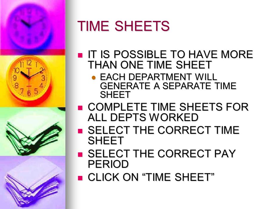 TIME SHEETS IT IS POSSIBLE TO HAVE MORE THAN ONE TIME SHEET IT IS POSSIBLE TO HAVE MORE THAN ONE TIME SHEET EACH DEPARTMENT WILL GENERATE A SEPARATE TIME SHEET EACH DEPARTMENT WILL GENERATE A SEPARATE TIME SHEET COMPLETE TIME SHEETS FOR ALL DEPTS WORKED COMPLETE TIME SHEETS FOR ALL DEPTS WORKED SELECT THE CORRECT TIME SHEET SELECT THE CORRECT TIME SHEET SELECT THE CORRECT PAY PERIOD SELECT THE CORRECT PAY PERIOD CLICK ON TIME SHEET CLICK ON TIME SHEET