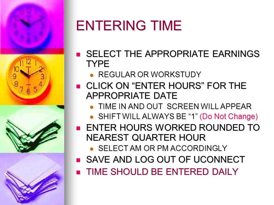 ENTERING TIME SELECT THE APPROPRIATE EARNINGS TYPE SELECT THE APPROPRIATE EARNINGS TYPE REGULAR OR WORKSTUDY REGULAR OR WORKSTUDY CLICK ON ENTER HOURS FOR THE APPROPRIATE DATE CLICK ON ENTER HOURS FOR THE APPROPRIATE DATE TIME IN AND OUT SCREEN WILL APPEAR TIME IN AND OUT SCREEN WILL APPEAR SHIFT WILL ALWAYS BE 1 (Do Not Change) SHIFT WILL ALWAYS BE 1 (Do Not Change) ENTER HOURS WORKED ROUNDED TO NEAREST QUARTER HOUR ENTER HOURS WORKED ROUNDED TO NEAREST QUARTER HOUR SELECT AM OR PM ACCORDINGLY SELECT AM OR PM ACCORDINGLY SAVE AND LOG OUT OF UCONNECT SAVE AND LOG OUT OF UCONNECT TIME SHOULD BE ENTERED DAILY TIME SHOULD BE ENTERED DAILY