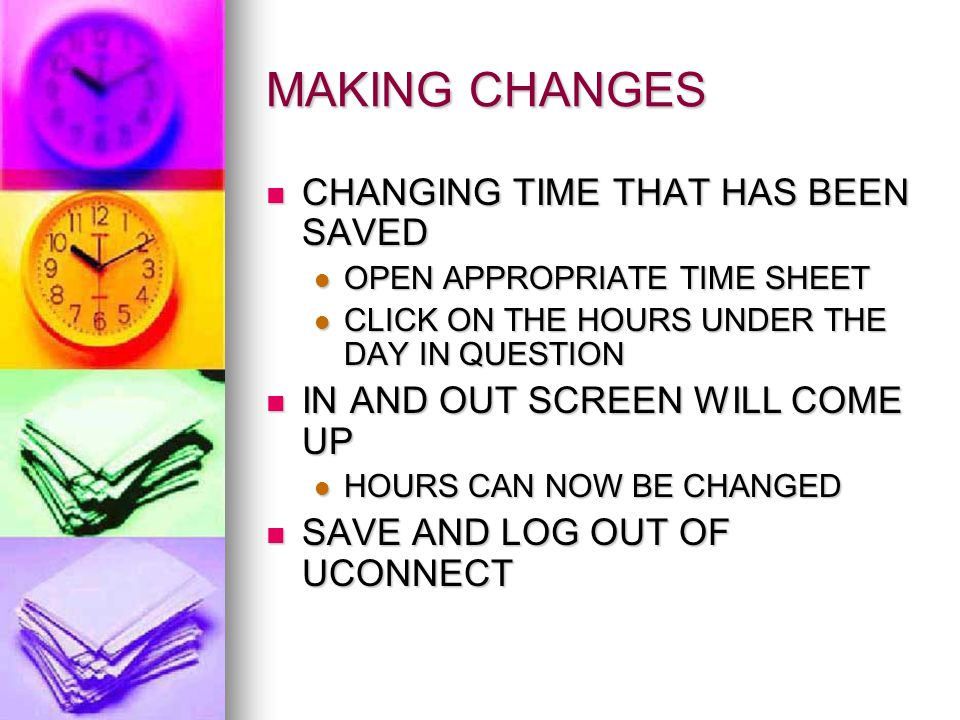 MAKING CHANGES CHANGING TIME THAT HAS BEEN SAVED CHANGING TIME THAT HAS BEEN SAVED OPEN APPROPRIATE TIME SHEET OPEN APPROPRIATE TIME SHEET CLICK ON THE HOURS UNDER THE DAY IN QUESTION CLICK ON THE HOURS UNDER THE DAY IN QUESTION IN AND OUT SCREEN WILL COME UP IN AND OUT SCREEN WILL COME UP HOURS CAN NOW BE CHANGED HOURS CAN NOW BE CHANGED SAVE AND LOG OUT OF UCONNECT SAVE AND LOG OUT OF UCONNECT