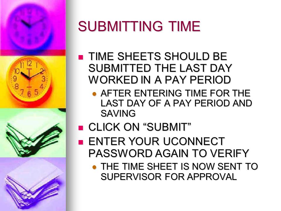 SUBMITTING TIME TIME SHEETS SHOULD BE SUBMITTED THE LAST DAY WORKED IN A PAY PERIOD TIME SHEETS SHOULD BE SUBMITTED THE LAST DAY WORKED IN A PAY PERIOD AFTER ENTERING TIME FOR THE LAST DAY OF A PAY PERIOD AND SAVING AFTER ENTERING TIME FOR THE LAST DAY OF A PAY PERIOD AND SAVING CLICK ON SUBMIT CLICK ON SUBMIT ENTER YOUR UCONNECT PASSWORD AGAIN TO VERIFY ENTER YOUR UCONNECT PASSWORD AGAIN TO VERIFY THE TIME SHEET IS NOW SENT TO SUPERVISOR FOR APPROVAL THE TIME SHEET IS NOW SENT TO SUPERVISOR FOR APPROVAL