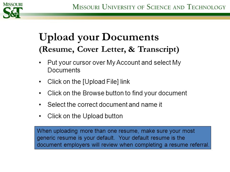 Upload your Documents (Resume, Cover Letter, & Transcript) Put your cursor over My Account and select My Documents Click on the [Upload File] link Click on the Browse button to find your document Select the correct document and name it Click on the Upload button When uploading more than one resume, make sure your most generic resume is your default.