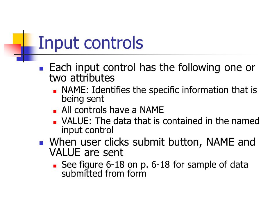 Input controls Each input control has the following one or two attributes NAME: Identifies the specific information that is being sent All controls have a NAME VALUE: The data that is contained in the named input control When user clicks submit button, NAME and VALUE are sent See figure 6-18 on p.