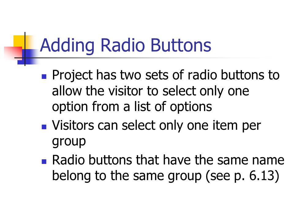 Adding Radio Buttons Project has two sets of radio buttons to allow the visitor to select only one option from a list of options Visitors can select only one item per group Radio buttons that have the same name belong to the same group (see p.