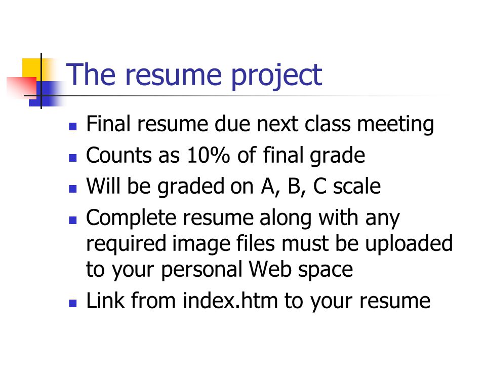 The resume project Final resume due next class meeting Counts as 10% of final grade Will be graded on A, B, C scale Complete resume along with any required image files must be uploaded to your personal Web space Link from index.htm to your resume