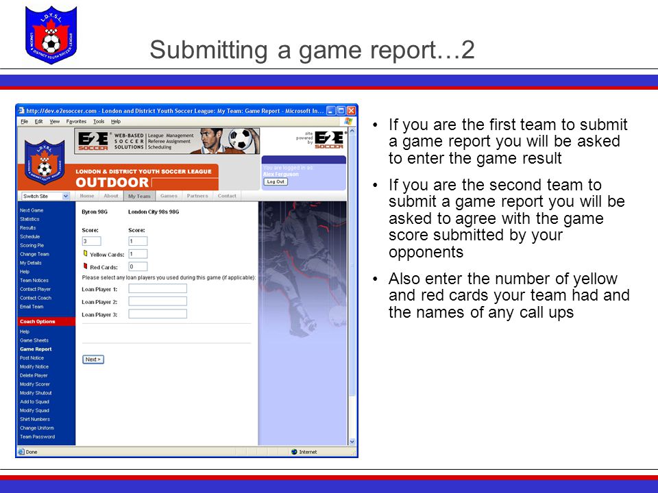 Submitting a game report…2 If you are the first team to submit a game report you will be asked to enter the game result If you are the second team to submit a game report you will be asked to agree with the game score submitted by your opponents Also enter the number of yellow and red cards your team had and the names of any call ups