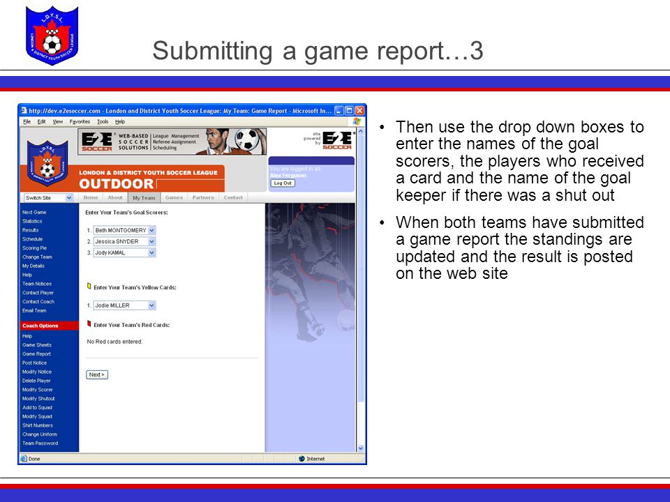 Submitting a game report…3 Then use the drop down boxes to enter the names of the goal scorers, the players who received a card and the name of the goal keeper if there was a shut out When both teams have submitted a game report the standings are updated and the result is posted on the web site
