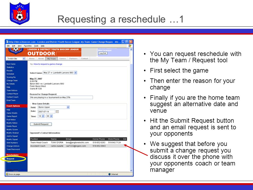 Requesting a reschedule …1 You can request reschedule with the My Team / Request tool First select the game Then enter the reason for your change Finally if you are the home team suggest an alternative date and venue Hit the Submit Request button and an  request is sent to your opponents We suggest that before you submit a change request you discuss it over the phone with your opponents coach or team manager