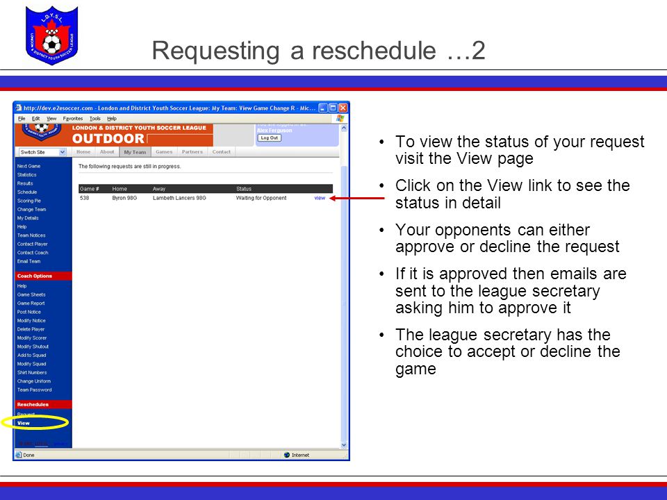 Requesting a reschedule …2 To view the status of your request visit the View page Click on the View link to see the status in detail Your opponents can either approve or decline the request If it is approved then  s are sent to the league secretary asking him to approve it The league secretary has the choice to accept or decline the game