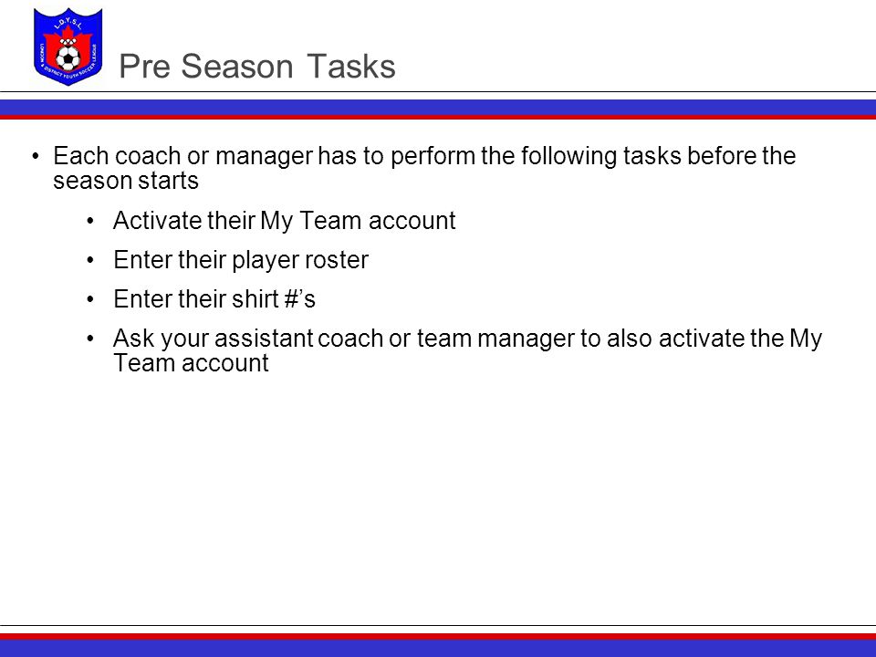 Pre Season Tasks Each coach or manager has to perform the following tasks before the season starts Activate their My Team account Enter their player roster Enter their shirt #’s Ask your assistant coach or team manager to also activate the My Team account