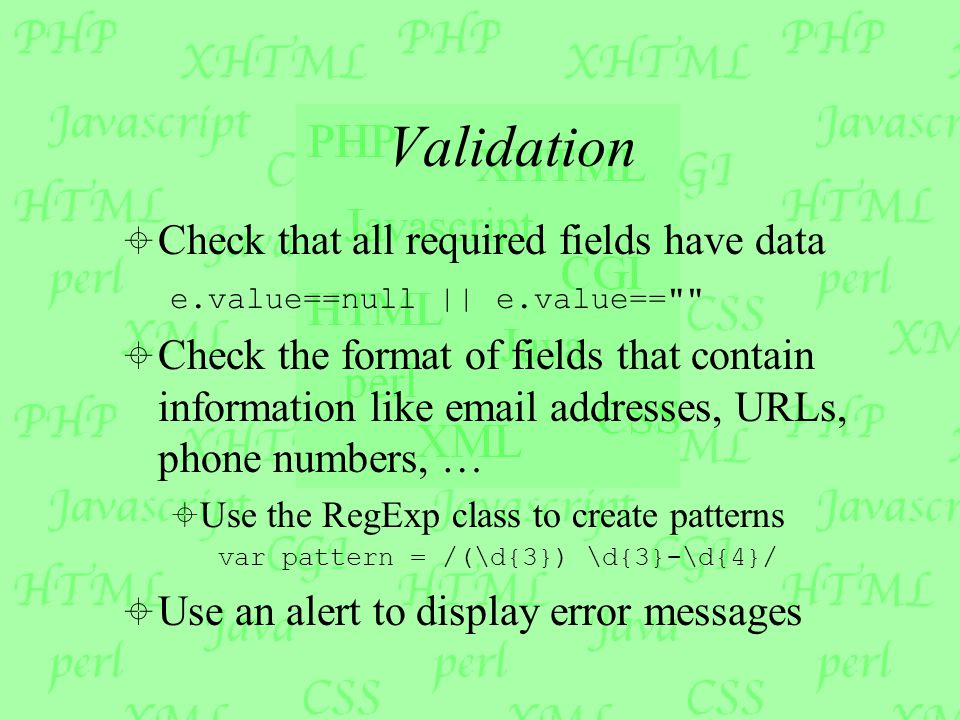 Validation  Check that all required fields have data e.value==null || e.value==  Check the format of fields that contain information like  addresses, URLs, phone numbers, …  Use the RegExp class to create patterns var pattern = /(\d{3}) \d{3}-\d{4}/  Use an alert to display error messages
