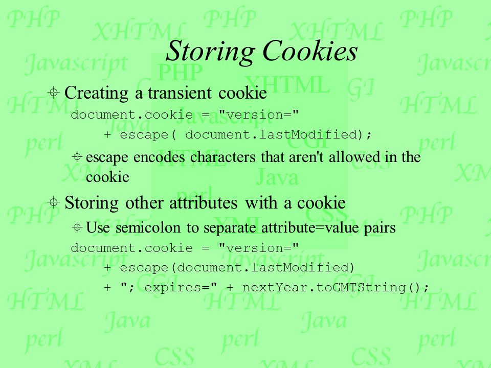 Storing Cookies  Creating a transient cookie document.cookie = version= + escape( document.lastModified);  escape encodes characters that aren t allowed in the cookie  Storing other attributes with a cookie  Use semicolon to separate attribute=value pairs document.cookie = version= + escape(document.lastModified) + ; expires= + nextYear.toGMTString();