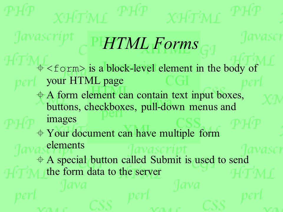 HTML Forms  is a block-level element in the body of your HTML page  A form element can contain text input boxes, buttons, checkboxes, pull-down menus and images  Your document can have multiple form elements  A special button called Submit is used to send the form data to the server