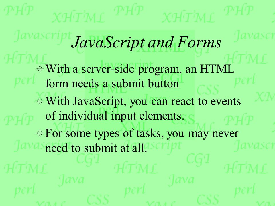 JavaScript and Forms  With a server-side program, an HTML form needs a submit button  With JavaScript, you can react to events of individual input elements.