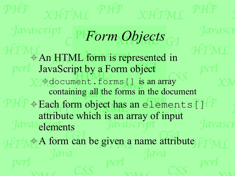 Form Objects  An HTML form is represented in JavaScript by a Form object  document.forms[] is an array containing all the forms in the document  Each form object has an elements[] attribute which is an array of input elements  A form can be given a name attribute
