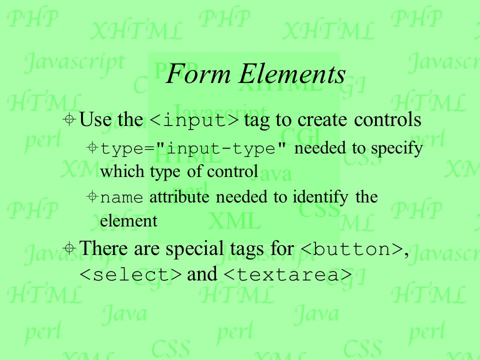 Form Elements  Use the tag to create controls  type= input-type needed to specify which type of control  name attribute needed to identify the element  There are special tags for, and