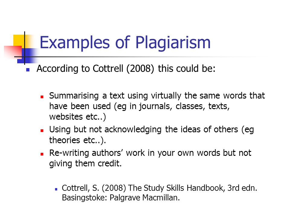 Examples of Plagiarism According to Cottrell (2008) this could be: Summarising a text using virtually the same words that have been used (eg in journals, classes, texts, websites etc..) Using but not acknowledging the ideas of others (eg theories etc..).