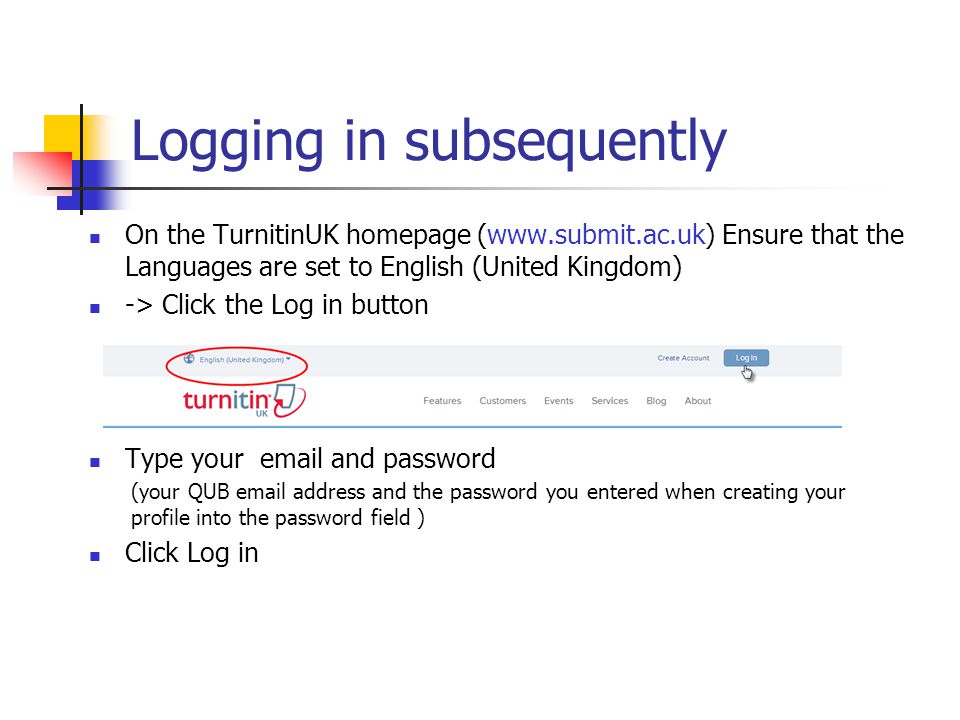 Logging in subsequently On the TurnitinUK homepage (  Ensure that the Languages are set to English (United Kingdom) -> Click the Log in button Type your  and password (your QUB  address and the password you entered when creating your profile into the password field ) Click Log in