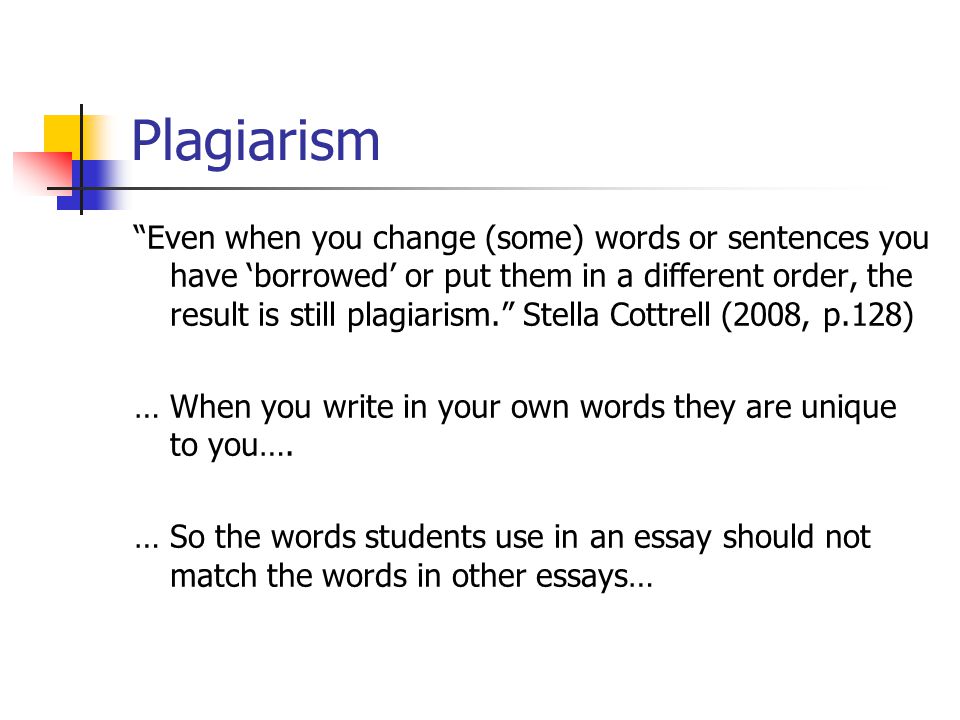 Plagiarism Even when you change (some) words or sentences you have ‘borrowed’ or put them in a different order, the result is still plagiarism. Stella Cottrell (2008, p.128) … When you write in your own words they are unique to you….